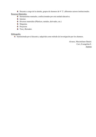 Docente a cargo de la cátedra, grupos de alumnos de 4° 2°, diferentes actores institucionales.
Recursos Materiales:
          Herramientas manuales, confeccionadas por esta unidad educativa.
          Internet.
          Diversos materiales (Plásticos, metales, derivados, etc.)
          Maquetas.
          Proyector.
          Tiza y Borrador.

Bibliografía:
       Suministrada por el docente y adquirida como método de investigación por los alumnos.

                                                                            Alvarez, Maximiliano Daniel.
                                                                                     Cavi, Evangelina E.
                                                                                                Autores
 