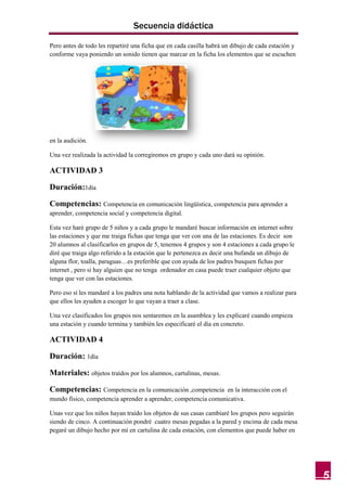 Secuencia didáctica

Pero antes de todo les repartiré una ficha que en cada casilla habrá un dibujo de cada estación y
conforme vaya poniendo un sonido tienen que marcar en la ficha los elementos que se escuchen




en la audición.

Una vez realizada la actividad la corregiremos en grupo y cada uno dará su opinión.

ACTIVIDAD 3

Duración:1día

Competencias: Competencia en comunicación lingüística, competencia para aprender a
aprender, competencia social y competencia digital.

Esta vez haré grupo de 5 niños y a cada grupo le mandaré buscar información en internet sobre
las estaciones y que me traiga fichas que tenga que ver con una de las estaciones. Es decir son
20 alumnos al clasificarlos en grupos de 5, tenemos 4 grupos y son 4 estaciones a cada grupo le
diré que traiga algo referido a la estación que le pertenezca es decir una bufanda un dibujo de
alguna flor, toalla, paraguas…es preferible que con ayuda de los padres busquen fichas por
internet , pero si hay alguien que no tenga ordenador en casa puede traer cualquier objeto que
tenga que ver con las estaciones.

Pero eso sí les mandaré a los padres una nota hablando de la actividad que vamos a realizar para
que ellos les ayuden a escoger lo que vayan a traer a clase.

Una vez clasificados los grupos nos sentaremos en la asamblea y les explicaré cuando empieza
una estación y cuando termina y también les especificaré el día en concreto.

ACTIVIDAD 4

Duración: 1día

Materiales: objetos traídos por los alumnos, cartulinas, mesas.

Competencias: Competencia en la comunicación ,competencia        en la interacción con el
mundo físico, competencia aprender a aprender, competencia comunicativa.

Unas vez que los niños hayan traído los objetos de sus casas cambiaré los grupos pero seguirán
siendo de cinco. A continuación pondré cuatro mesas pegadas a la pared y encima de cada mesa
pegaré un dibujo hecho por mí en cartulina de cada estación, con elementos que puede haber en




                                                                                                    5
 