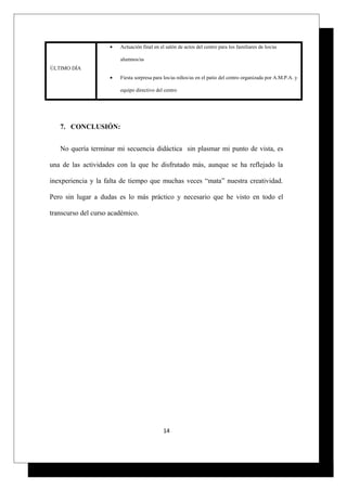 ÚLTIMO DÍA
• Actuación final en el salón de actos del centro para los familiares de los/as
alumnos/as
• Fiesta sorpresa para los/as niños/as en el patio del centro organizada por A.M.P.A. y
equipo directivo del centro
7. CONCLUSIÓN:
No quería terminar mi secuencia didáctica sin plasmar mi punto de vista, es
una de las actividades con la que he disfrutado más, aunque se ha reflejado la
inexperiencia y la falta de tiempo que muchas veces “mata” nuestra creatividad.
Pero sin lugar a dudas es lo más práctico y necesario que he visto en todo el
transcurso del curso académico.
14
 