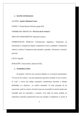 1. DATOS GENERALES:
ALUMNA: Samira Mohamed Amar
CURSO: 1º Grado Maestro Primaria (grupo B/2)
NOMBRE DEL PROYECTO: “El Circo de los Valores”
ÁREA DE CONOCIMIENTO: Educación artística
COMPETENCIAS BÁSICAS: Comunicación lingüística, Tratamiento de
información y competencia digital, Competencia social y ciudadana, Competencia
cultural y artística, Competencia para aprender a aprender, Autonomía e iniciativa
personal.
CICLO: Segundo
DURACIÓN: 2 horas diarias, durante 20 días.
2. INTRODUCCIÓN:
El producto final de esta secuencia didáctica es el proyecto denominado:
“El circo de los valores”, con esta experiencia queremos trasladar el circo al aula y
al “cole”, a través del trabajo cooperativo intentaremos descubrir y trabajar
habilidades y/o destrezas en nuestro alumnado. El tema principal de las
actuaciones serán los valores. En todo lo que nos sea posible el material usado será
reciclable para los decorados y vestuario. Casi todas las tareas tendrán un
importante contenido competencial como por ejemplo: la lingüística, lo social, el
3
 
