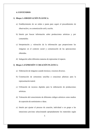4. CONTENIDOS
1) Bloque 1.-OBSERVACIÓN PLÁSTICA:
a) Establecimiento de un orden o pauta para seguir el procedimiento de
observación y su comunicación oral y escrita.
b) Interés por buscar información sobre producciones artísticas y por
comentarlas.
c) Interpretación y valoración de la información que proporcionan las
imágenes en el contexto social y comunicación de las apreciaciones
obtenidas.
d) Indagación sobre diferentes maneras de representar el espacio.
2) Bloque 2.-EXPRESIÓN Y CREACIÓN PLÁSTICA:
a) Elaboración de imágenes usando técnicas y recursos diversos.
b) Construcción de estructuras sencillas o creaciones plásticas para la
representación teatral.
c) Utilización de recursos digitales para la elaboración de producciones
artísticas.
d) Valoración del conocimiento de diferentes códigos artísticos como medios
de expresión de sentimientos e ideas.
e) Interés por ajustar el proceso de creación, individual o en grupo a las
intenciones previstas seleccionando apropiadamente los materiales según
5
 