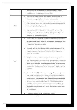 pueden utilizar todos los medios que crean oportunos: libros en la biblioteca,
internet, entrevista a los adultos, experiencias vividas…
DÍA 2
• Con el material recogido del trabajo de investigación haremos un mural que
dividiremos en tres: parte gráfica, parte escrita y parte multimedia.
• Una vez terminado nuestro mural los/as alumnos/as irán saliendo y exponiendo la
información que cada uno haya recabado.
• Para el día siguiente la actividad a realizar será un ejercicio escrito: novela,
redacción, cuento… sobre lo qué es para ellos/as el circo partiendo de toda la
información que hemos manejado en el aula.
DÍA 2
• Aunque lo ideal, desde mi punto de vista, hubiese sido hacer una excursión al circo
esta idea en nuestra ciudad la tenemos que descartar porque apenas si vienen circos
y los que vienen dejan mucho que desear.
• Veremos un vídeo que nos ha facilitado un buen compañero donde se refleja un
proyecto muy parecido al que tenemos: Viajando con el circo.blogspot.com
(ejemplo de circo escolar)
• Con el punto anterior y la lectura de los trabajos escritos creemos ya tener unas
bases sólidas para sentar el proyecto que les voy a presentar: vamos a crear un circo,
pero no un circo de animales, ni de actuaciones que requieren muchas habilidades
físicas, ni años y años de prácticas. Va a ser “nuestro circo” y sus pilares van a ser
los valores.
• Y ¿qué son los valores? Recordaremos a nuestro amigo “Fer” y todo lo que nos
había contado de esas personas que él visitaba y de lo que “payasos sin frontera”
querían ofrecerles. Ahora pensaremos en las personas que más queremos, que más
admiramos… y buscaremos un adjetivo para ellas: buena, simpática, amable,
trabajadora, constante, generosa… lo anotaremos en una etiqueta adhesiva y lo
pegaremos en un corazón gigante que la maestra habrá colgado en nuestro rincón
“de los sentimientos”.
• Y visitaremos a través de la P.D.I. una página muy especial:
9
 