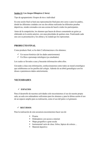 Sesión 11: Los Juegos Olímpicos (1 hora)
Tipo de agrupamiento: Grupos de tres e individual
En esta sesión final se hará una representación final para otro curso o para los padres,
donde las diferentes ciudades con sus dos atletas realizarán las diferentes pruebas
deportivas, siendo coronados con una corona de laurel a todos los participantes.
Antes de la competición, los alumnos que hacen de dioses comentarán un guion ya
elaborado en la sesión anterior, con unas pinceladas de quiénes eran. Finalizando cada
uno con su presentación y los atletas y la ciudad que los representan.
PRODUCTO FINAL
Como producto final, se les dará 2 informaciones a los alumnos:
 Un suceso histórico (de los dados anteriormente)
 Un Dios o personaje mitológico (ya estudiados)
Los cuales se llevarán a casa y buscarán información sobre ellos.
Llevando a clase esta información, confeccionaremos entre todos un mural cronológico
que exhibiremos en los pasillos del colegio. Además de un árbol genealógico con los
dioses o parentescos dados anteriormente.
NECESIDADES
 ESPACIOS
Para el desarrollo de nuestras actividades solo necesitaremos el uso de nuestra propia
aula, un aula con ordenadores suficientes para los alumnos y para la última sesión el uso
de un espacio amplio para su realización, como el uso del patio o el gimnasio.
 RECURSOS
Para la realización de esta secuencia necesitaremos hacer uso de:
 Pizarra
 Ordenadores con acceso a internet
 Mapa geográfico a gran escala
 Instrumental vario de clase: folios, lápices de colores…
 Material deportivo
 