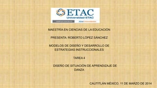 MAESTRÍA EN CIENCIAS DE LA EDUCACIÓN
PRESENTA: ROBERTO LÓPEZ SÁNCHEZ
MODELOS DE DISEÑO Y DESARROLLO DE
ESTRATEGIAS INSTRUCCIONALES
TAREA 4
DISEÑO DE SITUACIÓN DE APRENDIZAJE DE
DANZA
CAUTITLÁN MÉXICO, 11 DE MARZO DE 2014
 