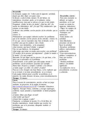 Desarrollo 
Se formarán equipos de 3 niños para la siguiente actividad, 
dejaré que ellos elijan con quien estar. 
Se llevará a cabo la ficha número 38, del fichero de 
matemáticas de primer grado, se le realizarán ciertas 
modificaciones para que se adecue a lo que se está viendo. 
Preguntaré ¿Quién ha ido a la tienda? ¿Qué hay ahí? ¿Se 
usarán las matemáticas ahí? ¿En qué? Hoy simularemos que 
estamos en una tienda 
Se llevará una cartulina con los precios de los artículos que se 
venden. 
(Anexo 3) 
Primeramente por equipos deberán resolver los problemas 
que se les dictarán con los precios de los artículos (Anexo 4). 
Si veo que aún no responden muy bien al dictado, se los 
escribiré para que los analicen más a fondo. 
Mientras vaya dictándolos, se les preguntará 
¿Qué tenemos que hacer?¿Quitar o agregar? 
Una vez que finalicen, les preguntaré 
¿Qué tengo que tomar en cuenta para resolver este problema? 
¿El nombre de la persona será importante? ¿Quién lo mando a 
la tienda? ¿Lo que compró? 
Buscando así que digan que los precios y lo que tiene, o los 
datos que se presenten en el problema. 
Posteriormente se les pedirá que cada equipo invente 2 
problemas con los productos presentes por ejemplo: 
María tiene 20 pesos y compró 2 sabritas y un refresco 
¿Cuánto pagó? ¿Le faltó o le sobró? ¿Cuánto? 
Para eso se les otorgará una hoja blanca, se les explicará que 
no se revisará si no tiene procedimiento no se revisará. 
Cada equipo deberá pasar a escribir un problema en el 
pizarrón, los cuales llevarán de tarea, como retroalimentación. 
Tiempo: 30 minutos 
-Desarrollo y cierre: 
-Para estos momento se 
utilizará un registro 
anecdótico en el cual 
tomaré en cuenta los 
siguientes indicadores: 
- Eligen los equipos de 
acuerdo a las reglas 
-Participan con 
motivación 
-Están atentos a la 
actividad 
-Qué dificultades 
presentan a la hora de 
hacer la actividad 
-Resuelven problemas 
aditivos representados 
gráficamente. 
-Usan representaciones 
gráficas o numéricas al 
tener que resolver 
problemas. 
- Modela problemas 
aditivos con distinto 
significado. 
-La explicación de su 
procedimiento es precisa 
y coherente. 
Cierre 
Para el rescate de conocimientos previos se hará un juego 
mediante un proyector, de la página de internet 
http://conteni2.educarex.es/?a=69 Contenidos Educativos 
Digitales, Recoger Flores, Laberinto y recoger espárragos, 
conforme vayan pasando y respondiendo se harán preguntas 
como 
¿Cuántos faltan para llegar al total? 
¿Qué tendré que hacer? 
¿Estará bien si agrego o quito? 
Finalmente se trabajará la lección 23 y 24 del libro de 
desafíos matemáticos, donde tendrán que resolver los 
problemas que se le presentan, dibujando también el 
procedimiento. 
Tiempo: 20 minutos 
 