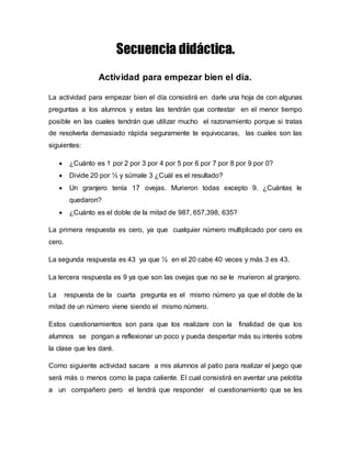 Secuencia didáctica. 
Actividad para empezar bien el día. 
La actividad para empezar bien el día consistirá en darle una hoja de con algunas 
preguntas a los alumnos y estas las tendrán que contestar en el menor tiempo 
posible en las cuales tendrán que utilizar mucho el razonamiento porque si tratas 
de resolverla demasiado rápida seguramente te equivocaras, las cuales son las 
siguientes: 
 ¿Cuánto es 1 por 2 por 3 por 4 por 5 por 6 por 7 por 8 por 9 por 0? 
 Divide 20 por ½ y súmale 3 ¿Cuál es el resultado? 
 Un granjero tenía 17 ovejas. Murieron todas excepto 9. ¿Cuántas le 
quedaron? 
 ¿Cuánto es el doble de la mitad de 987, 657,398, 635? 
La primera respuesta es cero, ya que cualquier número multiplicado por cero es 
cero. 
La segunda respuesta es 43 ya que ½ en el 20 cabe 40 veces y más 3 es 43. 
La tercera respuesta es 9 ya que son las ovejas que no se le murieron al granjero. 
La respuesta de la cuarta pregunta es el mismo número ya que el doble de la 
mitad de un número viene siendo el mismo número. 
Estos cuestionamientos son para que los realizare con la finalidad de que los 
alumnos se pongan a reflexionar un poco y pueda despertar más su interés sobre 
la clase que les daré. 
Como siguiente actividad sacare a mis alumnos al patio para realizar el juego que 
será más o menos como la papa caliente. El cual consistirá en aventar una pelotita 
a un compañero pero el tendrá que responder el cuestionamiento que se les 
 