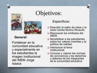Objetivos:
Fortalecer en la
comunidad educativa
y especialmente en
los estudiantes la
imagen institucional
del INEM Jorge
Isaacs
 Describir el salón de clase y la
sede Cecilia Muñoz Ricaurte.
 Reconocer los símbolos del
INEM.
 Sensibilizar a los estudiantes
sobre los valores Inemitas y la
política de calidad.
 Interiorizar el lema
institucional.
 Conocer y valorar las normas
de convivencia y los derechos
y deberes de los integrantes
de la comunidad educativa
General:
Específicos:
 