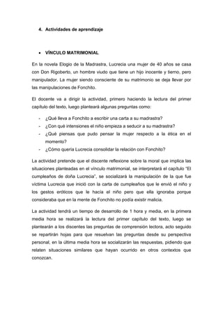 4. Actividades de aprendizaje
 VÍNCULO MATRIMONIAL
En la novela Elogio de la Madrastra, Lucrecia una mujer de 40 años se casa
con Don Rigoberto, un hombre viudo que tiene un hijo inocente y tierno, pero
manipulador. La mujer siendo consciente de su matrimonio se deja llevar por
las manipulaciones de Fonchito.
El docente va a dirigir la actividad, primero haciendo la lectura del primer
capítulo del texto, luego planteará algunas preguntas como:
- ¿Qué lleva a Fonchito a escribir una carta a su madrastra?
- ¿Con qué intensiones el niño empieza a seducir a su madrastra?
- ¿Qué piensas que pudo pensar la mujer respecto a la ética en el
momento?
- ¿Cómo quería Lucrecia consolidar la relación con Fonchito?
La actividad pretende que el discente reflexione sobre la moral que implica las
situaciones planteadas en el vínculo matrimonial, se interpretará el capítulo “El
cumpleaños de doña Lucrecia”, se socializará la manipulación de la que fue
víctima Lucrecia que inició con la carta de cumpleaños que le envió el niño y
los gestos eróticos que le hacía el niño pero que ella ignoraba porque
consideraba que en la mente de Fonchito no podía existir malicia.
La actividad tendrá un tiempo de desarrollo de 1 hora y media, en la primera
media hora se realizará la lectura del primer capítulo del texto, luego se
plantearán a los discentes las preguntas de comprensión lectora, acto seguido
se repartirán hojas para que resuelvan las preguntas desde su perspectiva
personal, en la última media hora se socializarán las respuestas, pidiendo que
relaten situaciones similares que hayan ocurrido en otros contextos que
conozcan.
 