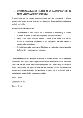  INTERTEXTUALIDAD DE “ELOGIO DE LA MADRASTRA” CON EL
TEXTO LOLITA (VLADIMIR NABOKOV)
El texto Lolita narra la historia de seducción de una niña ingenua de 12 años a
su padrastro, quien se deja llevar por un sinnúmero de sensaciones, dejándose
seducir por Lolita.
Momentos de intertextualidad:
- La madrastra se deja seducir por la inocencia de Fonchito y el escritor
Humbert Humbert se deja seducir por los encantos de Lolita.
- Tanto Lolita como Fonchito tienen 12 años y son niños que con su
inocencia disfrazada manipulan a sus allegados, sacando beneficio
propio de las situaciones.
- En Lolita su madre muere y en Elogio de la madrastra, muere la madre
de Fonchito y luego aparece Lucrecia.
La actividad tendrá una duración de 1 hora, el docente iniciará con la lectura de
una reseña de la obra Lolita, luego continuará con la identificación de puntos en
común de las dos obras, se conformarán grupos de 3 personas y se repartirán
fichas bibliografías por equipos para que escriban los puntos en común que
encontraron en el desarrollo de las obras, el cierre de la actividad será la
socialización grupal de las ideas encontradas.
Inicio: 15 min
Desarrollo: 30 min
Cierre: 15 min
 