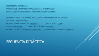 SECUENCIA DIDÁCTICA
UNIVERSIDAD DE PANAMÁ
FACULTAD DE CIENCIAS NATURALES, EXACTAS Y TECNOLOGÍA
DEPARTAMENTO DE FISIOLOGÍA Y COMPORTAMIENTO ANIMAL
SECUENCIA DIDÁCTICA PARA LA RESOLUCIÓN DE PROBLEMAS DE APLICACIÓN
DATOS DE LA ASIGNATURA
NOMBRE Y DENOMINACIÓN BIOFÍSICA CÓDIGO DE ASIG 22200
CARRERA MEDICINA SEMESTRE ACÁDEMICO PRIMER
NOMBRE DEL DOCENTE GLORIA DE TRUJILLO NOMBRE DEL ESTUDIANTE GRUPO A
 