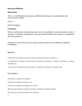 Secuencia Didáctica
Descripción:
Tema: “La identificación de aparatos y artefactos tecnológicos, sus propiedades y las
funciones que cumplen”
Curso: 1°
Área:Tecnológica
Propósitos:
Ofrecer experiencias de aprendizaje para que los estudiantes construyan saberes sobre el
“aparatos y artefactos tecnológicos” para que puedan identificar las funciones y propiedades
de dichos artefactos.
Propiciar la construcción de juicios propios sobre la relación entre artefactos y aparatos
tecnológicos.
Objetivos:
1.Reconocer las diferencias entre los tipos de sistema mecánicos y eléctricos.
2.Comprender la función de cada uno de los elementos artificiales y naturales. (artefactos y aparatos
tecnológicos)
3.Reconocer la importancia de los aparatos y artefactos tecnológicos en nuestra vida.
Ejes Temáticos
•Artefactos y aparatos tecnológicos
•Aparatos tecnológicos de ayer y hoy
•Usos de los aparatos tecnológicos en mi vida
•Representar formas de artefactos naturales y artificiales mediante gráficos
•La estructura y el funcionamiento de artefactos
•
 