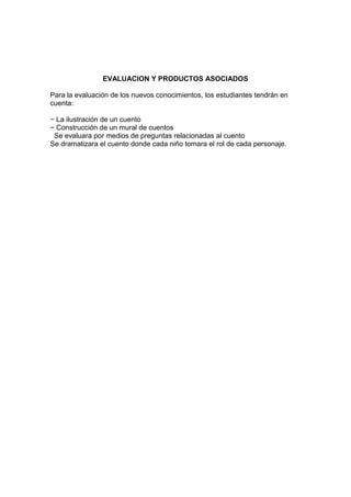EVALUACION Y PRODUCTOS ASOCIADOS
Para la evaluación de los nuevos conocimientos, los estudiantes tendrán en
cuenta:
− La ilustración de un cuento
− Construcción de un mural de cuentos
Se evaluara por medios de preguntas relacionadas al cuento
Se dramatizara el cuento donde cada niño tomara el rol de cada personaje.
 