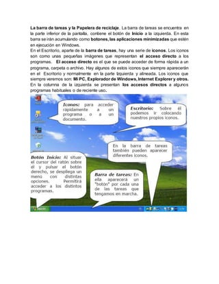 La barra de tareas y la Papelera de reciclaje. La barra de tareas se encuentra en
la parte inferior de la pantalla, contiene el botón de Inicio a la izquierda. En esta
barra se irán acumulando como botones, las aplicaciones minimizadas que estén
en ejecución en Windows.
En el Escritorio, aparte de la barra de tareas, hay una serie de iconos. Los iconos
son como unas pequeñas imágenes que representan el acceso directo a los
programas. El acceso directo es el que se puede acceder de forma rápida a un
programa, carpeta o archivo. Hay algunos de estos iconos que siempre aparecerán
en el Escritorio y normalmente en la parte Izquierda y alineada. Los iconos que
siempre veremos son: Mi PC, Explorador de Windows, Internet Explorer y otros.
En la columna de la izquierda se presentan los accesos directos a algunos
programas habituales o de reciente uso.
 