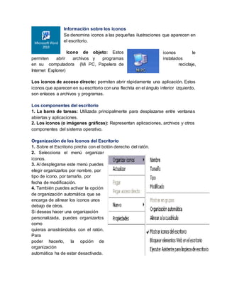 Información sobre los iconos
Se denomina iconos a las pequeñas ilustraciones que aparecen en
el escritorio.
Icono de objeto: Estos iconos le
permiten abrir archivos y programas instalados
en su computadora (Mi PC, Papelera de reciclaje,
Internet Explorer)
Los iconos de acceso directo: permiten abrir rápidamente una aplicación. Estos
iconos que aparecen en su escritorio con una flechita en el ángulo inferior izquierdo,
son enlaces a archivos y programas.
Los componentes del escritorio
1. La barra de tareas: Utilizada principalmente para desplazarse entre ventanas
abiertas y aplicaciones.
2. Los iconos (o imágenes gráficas): Representan aplicaciones, archivos y otros
componentes del sistema operativo.
Organización de los Iconos del Escritorio
1. Sobre el Escritorio pincha con el botón derecho del ratón.
2. Selecciona el menú organizar
iconos.
3. Al desplegarse este menú puedes
elegir organizarlos por nombre, por
tipo de icono, por tamaño, por
fecha de modificación.
4. También puedes activar la opción
de organización automática que se
encarga de alinear los iconos unos
debajo de otros.
Si deseas hacer una organización
personalizada, puedes organizarlos
como
quieras arrastrándolos con el ratón.
Para
poder hacerlo, la opción de
organización
automática ha de estar desactivada.
 