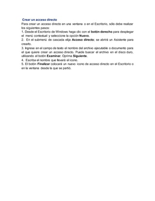 Crear un acceso directo
Para crear un acceso directo en una ventana o en el Escritorio, sólo debe realizar
los siguientes pasos:
1. Desde el Escritorio de Windows haga clic con el botón derecho para desplegar
el menú contextual y seleccione la opción Nuevo.
2. En el submenú de cascada elija Acceso directo; se abrirá un Asistente para
crearlo.
3. Ingrese en el campo de texto el nombre del archivo ejecutable o documento para
el que quiere crear un acceso directo. Puede buscar el archivo en el disco duro,
utilizando el botón Examinar. Oprima Siguiente.
4. Escriba el nombre que llevará el icono.
5. El botón Finalizar colocará un nuevo icono de acceso directo en el Escritorio o
en la ventana desde la que se partió.
 