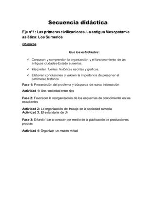 Secuencia didáctica
Eje n°1: Las primerascivilizaciones.La antigua Mesopotamia
asiática: Los Sumerios
Objetivos
Que los estudiantes:
 Conozcan y comprendan la organización y el funcionamiento de las
antiguas ciudades-Estado sumerias.
 Interpreten fuentes históricas escritas y gráficas.
 Elaboren conclusiones y valoren la importancia de preservar el
patrimonio histórico
Fase 1: Presentación del problema y búsqueda de nueva información
Actividad 1: Una sociedad entre ríos
Fase 2: Favorecer la reorganización de los esquemas de conocimiento en los
estudiantes
Actividad 2: La organización del trabajo en la sociedad sumeria
Actividad 3: El estandarte de Ur
Fase 3: Difundir/ dar a conocer por medio de la publicación de producciones
propias
Actividad 4: Organizar un museo virtual
 