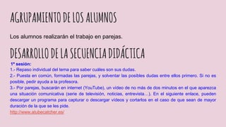 AGRUPAMIENTODELOSALUMNOS
Los alumnos realizarán el trabajo en parejas.
DESARROLLODELASECUENCIADIDÁCTICA
1ª sesión:
1.- Repaso individual del tema para saber cuáles son sus dudas.
2.- Puesta en común, formadas las parejas, y solventar las posibles dudas entre ellos primero. Si no es
posible, pedir ayuda a la profesora.
3.- Por parejas, buscarán en internet (YouTube), un vídeo de no más de dos minutos en el que aparezca
una situación comunicativa (serie de televisión, noticias, entrevista…). En el siguiente enlace, pueden
descargar un programa para capturar o descargar vídeos y cortarlos en el caso de que sean de mayor
duración de la que se les pide.
http://www.atubecatcher.es/
 
