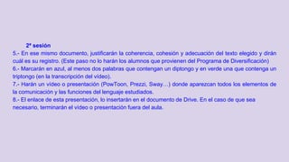 2ª sesión
5.- En ese mismo documento, justificarán la coherencia, cohesión y adecuación del texto elegido y dirán
cuál es su registro. (Este paso no lo harán los alumnos que provienen del Programa de Diversificación)
6.- Marcarán en azul, al menos dos palabras que contengan un diptongo y en verde una que contenga un
triptongo (en la transcripción del vídeo).
7.- Harán un vídeo o presentación (PowToon, Prezzi, Sway…) donde aparezcan todos los elementos de
la comunicación y las funciones del lenguaje estudiados.
8.- El enlace de esta presentación, lo insertarán en el documento de Drive. En el caso de que sea
necesario, terminarán el vídeo o presentación fuera del aula.
 