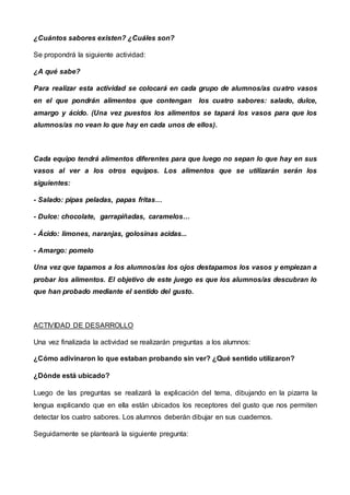 ¿Cuántos sabores existen? ¿Cuáles son?
Se propondrá la siguiente actividad:
¿A qué sabe?
Para realizar esta actividad se colocará en cada grupo de alumnos/as cuatro vasos
en el que pondrán alimentos que contengan los cuatro sabores: salado, dulce,
amargo y ácido. (Una vez puestos los alimentos se tapará los vasos para que los
alumnos/as no vean lo que hay en cada unos de ellos).
Cada equipo tendrá alimentos diferentes para que luego no sepan lo que hay en sus
vasos al ver a los otros equipos. Los alimentos que se utilizarán serán los
siguientes:
- Salado: pipas peladas, papas fritas…
- Dulce: chocolate, garrapiñadas, caramelos…
- Ácido: limones, naranjas, golosinas acidas...
- Amargo: pomelo
Una vez que tapamos a los alumnos/as los ojos destapamos los vasos y empiezan a
probar los alimentos. El objetivo de este juego es que los alumnos/as descubran lo
que han probado mediante el sentido del gusto.
ACTIVIDAD DE DESARROLLO
Una vez finalizada la actividad se realizarán preguntas a los alumnos:
¿Cómo adivinaron lo que estaban probando sin ver? ¿Qué sentido utilizaron?
¿Dónde está ubicado?
Luego de las preguntas se realizará la explicación del tema, dibujando en la pizarra la
lengua explicando que en ella están ubicados los receptores del gusto que nos permiten
detectar los cuatro sabores. Los alumnos deberán dibujar en sus cuadernos.
Seguidamente se planteará la siguiente pregunta:
 