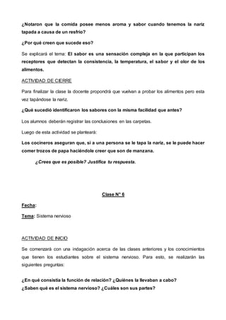 ¿Notaron que la comida posee menos aroma y sabor cuando tenemos la nariz
tapada a causa de un resfrío?
¿Por qué creen que sucede eso?
Se explicará el tema: El sabor es una sensación compleja en la que participan los
receptores que detectan la consistencia, la temperatura, el sabor y el olor de los
alimentos.
ACTIVIDAD DE CIERRE
Para finalizar la clase la docente propondrá que vuelvan a probar los alimentos pero esta
vez tapándose la nariz.
¿Qué sucedió identificaron los sabores con la misma facilidad que antes?
Los alumnos deberán registrar las conclusiones en las carpetas.
Luego de esta actividad se planteará:
Los cocineros aseguran que, si a una persona se le tapa la nariz, se le puede hacer
comer trozos de papa haciéndole creer que son de manzana.
¿Crees que es posible? Justifica tu respuesta.
Clase N° 6
Fecha:
Tema: Sistema nervioso
ACTIVIDAD DE INICIO
Se comenzará con una indagación acerca de las clases anteriores y los conocimientos
que tienen los estudiantes sobre el sistema nervioso. Para esto, se realizarán las
siguientes preguntas:
¿En qué consistía la función de relación? ¿Quiénes la llevaban a cabo?
¿Saben qué es el sistema nervioso? ¿Cuáles son sus partes?
 