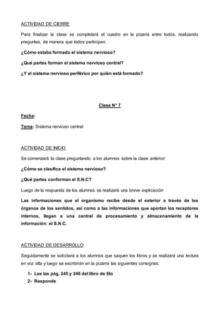ACTIVIDAD DE CIERRE
Para finalizar la clase se completará el cuadro en la pizarra entre todos, realizando
preguntas, de manera que todos participen.
¿Cómo estaba formado el sistema nervioso?
¿Qué partes forman el sistema nervioso central?
¿Y el sistema nervioso periférico por quién está formado?
Clase N° 7
Fecha:
Tema: Sistema nervioso central
ACTIVIDAD DE INICIO
Se comenzará la clase preguntando a los alumnos sobre la clase anterior:
¿Cómo se clasifica el sistema nervioso?
¿Qué partes conforman el S.N.C?
Luego de la respuesta de los alumnos se realizará una breve explicación
Las informaciones que el organismo recibe desde el exterior a través de los
órganos de los sentidos, así como a las informaciones que aportan los receptores
internos, llegan a una central de procesamiento y almacenamiento de la
información: el S.N.C.
ACTIVIDAD DE DESARROLLO
Seguidamente se solicitará a los alumnos que saquen los libros y se realizará una lectura
en voz alta y luego se escribirán en la pizarra las siguientes consignas:
1- Lee las pág. 245 y 246 del libro de 6to
2- Responde
 