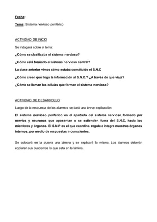 Fecha:
Tema: Sistema nervioso periférico
ACTIVIDAD DE INICIO
Se indagará sobre el tema:
¿Cómo se clasificaba el sistema nervioso?
¿Cómo está formado el sistema nervioso central?
La clase anterior vimos cómo estaba constituido el S.N.C
¿Cómo creen que llega la información al S.N.C.? ¿A través de que viaja?
¿Cómo se llaman las células que forman el sistema nervioso?
ACTIVIDAD DE DESARROLLO
Luego de la respuesta de los alumnos se dará una breve explicación:
El sistema nervioso periférico es el apartado del sistema nervioso formado por
nervios y neuronas que aposentan o se extienden fuera del S.N.C, hacia los
miembros y órganos. El S.N.P es el que coordina, regula e integra nuestros órganos
internos, por medio de respuestas inconscientes.
Se colocará en la pizarra una lámina y se explicará la misma. Los alumnos deberán
copiaren sus cuadernos lo que está en la lámina.
 