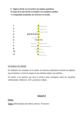 9. Órgano donde se encuentran las papilas gustativas.
10.Capa de la piel donde se localizan los receptores táctiles.
11.Incapacidad producida por lesiones en el oído.
1. _S_ _ _ _ _ _
2. _ E _ _ _ _ _
3. _ N _ _ _ _ _ _
4. M E N I N G E S
5. _ _ _ _ A
6. T A C T O
7. _ _ _ _ I _ _ _ _ _ _
8. _ _ _ _ _O _ _ _ _ _ _ _ _
9. _ _ N _ _ _
10. _ E _ _ _ _
11. S_ _ _ _ _ _
ACTIVIDAD DE CIERRE
Se realizarán las consignas en la pizarra, los alumnos participarán diciendo las palabras
que encontraron a modo de repaso ya que deberán explicar que significa.
Se pedirá a los alumnos que para la próxima clase investiguen sobre las siguientes
enfermedades: Alzheimer, ACV y esclerosis múltiple.
Clase N° 9
Fecha:
Tema: Enfermedades del sistema nervioso. Prevención
 