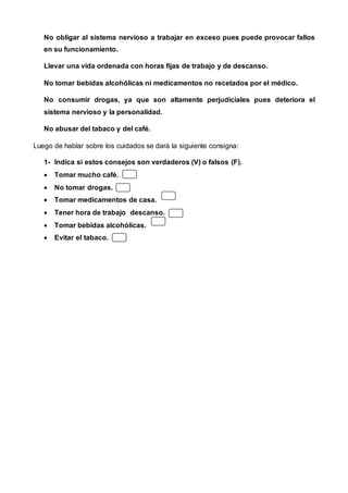 No obligar al sistema nervioso a trabajar en exceso pues puede provocar fallos
en su funcionamiento.
Llevar una vida ordenada con horas fijas de trabajo y de descanso.
No tomar bebidas alcohólicas ni medicamentos no recetados por el médico.
No consumir drogas, ya que son altamente perjudiciales pues deteriora el
sistema nervioso y la personalidad.
No abusar del tabaco y del café.
Luego de hablar sobre los cuidados se dará la siguiente consigna:
1- Indica si estos consejos son verdaderos (V) o falsos (F).
 Tomar mucho café.
 No tomar drogas.
 Tomar medicamentos de casa.
 Tener hora de trabajo descanso.
 Tomar bebidas alcohólicas.
 Evitar el tabaco.
 