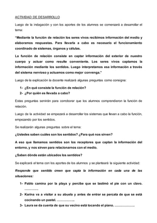 ACTIVIDAD DE DESARROLLO
Luego de la indagación y con los aportes de los alumnos se comenzará a desarrollar el
tema:
“Mediante la función de relación los seres vivos recibimos información del medio y
elaboramos respuestas. Para llevarla a cabo es necesario el funcionamiento
coordinado de sistemas, órganos y células.
La función de relación consiste en captar información del exterior de nuestro
cuerpo y actuar como resulte conveniente. Los seres vivos captamos la
información mediante los sentidos. Luego interpretamos esa información a través
del sistema nervioso y actuamos como mejor convenga.”
Luego de la explicación la docente realizará algunas preguntas como consigna:
1- ¿En qué consiste la función de relación?
2- ¿Por quién es llevada a cabo?
Estas preguntas servirán para corroborar que los alumnos comprendieron la función de
relación.
Luego de la actividad se empezará a desarrollar los sistemas que llevan a cabo la función,
empezando por los sentidos.
Se realizarán algunas preguntas sobre el tema:
¿Ustedes saben cuáles son los sentidos? ¿Para qué nos sirven?
A eso que llamamos sentidos son los receptores que captan la información del
entorno, y nos sirven para relacionarnos con el medio.
¿Saben dónde están ubicados los sentidos?
Se explicará el tema con los aportes de los alumnos y se planteará la siguiente actividad:
Responde que sentido creen que capta la información en cada una de las
situaciones:
1- Pablo camina por la playa y percibe que se lastimó el pie con un clavo.
………….
2- Karina va a visitar a su abuela y antes de entrar se percata de que se está
cocinando un pastel. ……………..
3- Laura se da cuenta de que su vecino está tocando el piano. ……………….
 