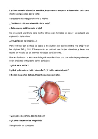 La clase anterior vimos los sentidos, hoy vamos a empezar a desarrollar cada uno
de ellos empezando por la vista:
Se realizará una indagación sobre la misma:
¿Dónde está ubicado el sentido de la vista?
¿Saben cómo está formado el ojo?
Se presentará una lámina para mostrar cómo están formados los ojos y se realizará una
explicación de la misma.
ACTIVIDAD DE DESARROLLO
Para continuar con la clase se pedirá a los alumnos que saquen el libro (6to año) y lean
las páginas 240 y 241. Primeramente se realizará una lectura silenciosa y luego una
lectura en voz alta de los alumnos indicados por la docente.
Una vez finalizada la lectura se indagará sobre la misma con una serie de preguntas que
serán anotadas en la pizarra como consignas:
1-¿Qué es la visión?
2-¿Qué quiere decir visión binocular? ¿Y visión estereotipada?
3-Señale las partes del ojo. Describa cada una de ellas
4-¿A qué se denomina acomodación?
5-¿Cómo se forman las imágenes?
Se explicarán las consignas.
 