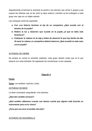 Seguidamente al terminar la actividad se pedirá a los alumnos que armen 4 grupos y que
saquen las linternas que se les pidió la clase anterior y también se les entregará a cada
grupo una caja con un objeto adentro.
Las consignas serán las siguientes:
a- Con una linterna iluminen el ojo de un compañero ¿Qué sucede con el
tamaño de la pupila?
b- Retiren la luz y observen que sucede en la pupila ¿A qué se debe este
fenómeno?
c- Coloquen la cabeza en la caja y traten de observar lo que hay dentro de ella.
Al sacar la cabeza un compañero deberá observar ¿Qué sucedió en este caso
con la pupila?
ACTIVIDAD DE CIERRE
Se pondrá en común la actividad realizada, cada grupo deberá contar que es lo que
observó con cada actividad. Se registrarán las conclusiones en las carpetas.
Clase N° 4
Fecha:
Tema: Los sentidos: audición y tacto
ACTIVIDAD DE INICIO
La clase comenzará preguntando a los alumnos:
¿Qué otro sentido conocen?
¿Qué sentido utilizamos cuando nos damos cuenta que alguien está tocando un
instrumento pero no lo vimos?
¿Para qué nos sirve el sentido del oído?
ACTIVIDAD DE DESARROLLO
 