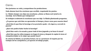Cierre.
Nos juntamos en roda y compartimos las producciones.
Cada alumno leerá las oraciones que escribió, respetando los puntos.
La fábula siempre nos deja una enseñanza. ¿Cómo se llama eso? ¿Cuál es la
moraleja de la fábula que trabajamos?
Se trabajara oralmente la enseñanza que nos deja la fábula planteando preguntas.
-¿Te parece que está bien no aprovechar el tiempo y hacer cosas para nuestro bien?
-¿Está bien lo que hizo la hormiga al no prestarle ayuda a la cigarra y cerrarle la
puerta?
-¿Qué más podría haber hecho la hormiga?
-¿Está bien venir a la escuela y pasar toda la hora jugando y no hacer la tarea?
-¿Está bien que los niños jueguen no hagan la tarea y después le copien la tarea al
compañero?¿Qué es lo mejor que puedo hacer?
Se retoma la fábula y se practica lectura. Se va a promover el respeto por los
trabajos de los compañeros y el aprecio al trabajo propio.
 