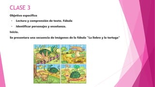 CLASE 3
Objetivo especifico
· - Lectura y comprensión de texto. Fábula
· - Identificar personajes y enseñanza.
Inicio.
Se presentara una secuencia de imágenes de la fábula "La liebre y la tortuga“
 