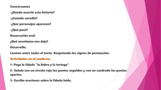 Conversamos
-¿Dónde ocurrió esta historia?
-¿Cuándo sucedió?
-¿Qué personajes aparecen?
-¿Qué paso?
Renarración oral.
¿Qué enseñanza nos deja?
Desarrollo.
Leemos entre todos el texto. Respetando los signos de puntuación.
Actividades en el cuaderno.
1- Pega la fábula "la liebre y la tortuga"
2- Señala con un círculo rojo los puntos seguidos y con un cuadrado los puntos
apartes.
3- Escribe oraciones sobre la fábula leída.
 