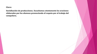 Cierre
Socialización de producciones. Escuchamos atentamente las oraciones
elaboradas por los alumnos promoviendo el respeto por el trabajo del
compañero.
 