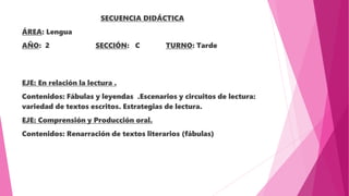 SECUENCIA DIDÁCTICA
ÁREA: Lengua
AÑO: 2 SECCIÓN: C TURNO: Tarde
EJE: En relación la lectura .
Contenidos: Fábulas y leyendas .Escenarios y circuitos de lectura:
variedad de textos escritos. Estrategias de lectura.
EJE: Comprensión y Producción oral.
Contenidos: Renarración de textos literarios (fábulas)
 