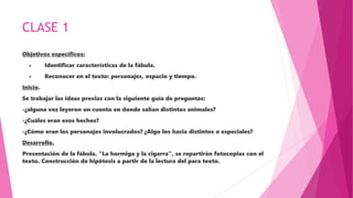 CLASE 1
Objetivos específicos:
• Identificar características de la fábula.
• Reconocer en el texto: personajes, espacio y tiempo.
Inicio.
Se trabajar las ideas previas con la siguiente guía de preguntas:
-¿alguna vez leyeron un cuento en donde salían distintos animales?
-¿Cuáles eran esos hechos?
-¿Cómo eran los personajes involucrados? ¿Algo los hacia distintos o especiales?
Desarrollo.
Presentación de la fábula. “La hormiga y la cigarra”, se repartirán fotocopias con el
texto. Construcción de hipótesis a partir de la lectura del para texto.
 