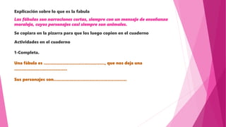 Explicación sobre lo que es la fabula
Las fábulas son narraciones cortas, siempre con un mensaje de enseñanza
moraleja, cuyos personajes casi siempre son animales.
Se copiara en la pizarra para que los luego copien en el cuaderno
Actividades en el cuaderno
1-Completa.
Una fábula es ............................................., que nos deja una
.......................................
Sus personajes son......................................................
 