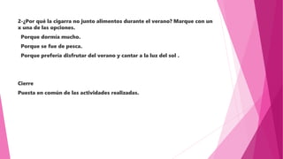 2-¿Por qué la cigarra no junto alimentos durante el verano? Marque con un
x una de las opciones.
Porque dormía mucho.
Porque se fue de pesca.
Porque prefería disfrutar del verano y cantar a la luz del sol .
Cierre
Puesta en común de las actividades realizadas.
 