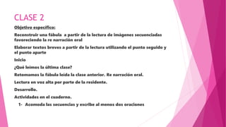 CLASE 2
Objetivo específico:
Reconstruir una fábula a partir de la lectura de imágenes secuenciadas
favoreciendo la re narración oral
Elaborar textos breves a partir de la lectura utilizando el punto seguido y
el punto aparte
Inicio
¿Qué leímos la última clase?
Retomamos la fábula leída la clase anterior. Re narración oral.
Lectura en voz alta por parte de la residente.
Desarrollo.
Actividades en el cuaderno.
1- Acomoda las secuencias y escribe al menos dos oraciones
 