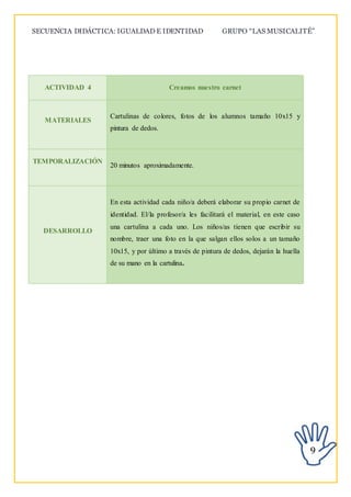 SECUENCIA DIDÁCTICA: IGUALDAD E IDENTIDAD GRUPO “LAS MUSICALITÉ”
9
ACTIVIDAD 4 Creamos nuestro carnet
MATERIALES
Cartulinas de colores, fotos de los alumnos tamaño 10x15 y
pintura de dedos.
TEMPORALIZACIÓN
20 minutos aproximadamente.
DESARROLLO
En esta actividad cada niño/a deberá elaborar su propio carnet de
identidad. El/la profesor/a les facilitará el material, en este caso
una cartulina a cada uno. Los niños/as tienen que escribir su
nombre, traer una foto en la que salgan ellos solos a un tamaño
10x15, y por último a través de pintura de dedos, dejarán la huella
de su mano en la cartulina.
 