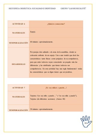 SECUENCIA DIDÁCTICA: IGUALDAD E IDENTIDAD GRUPO “LAS MUSICALITÉ”
11
ACTIVIDAD 6 ¿Quieres conocerme?
MATERIALES
Espejo.
TEMPORALIZACIÓN
60 minutos aproximadamente.
DESARROLLO
Por parejas irán saliendo a la zona de la asamblea, donde se
colocarán enfrente de un espejo. Uno a uno tendrá que decir las
características tanto físicas como psíquicas de su compañero/a,
para que entre todos/as vayan conociendo un poquito más las
diferencias y las similitudes que tienen todos/as sus
compañeros/as. En esta actividad hay una regla fundamental: todas
las características que se digan tienen que ser positivas.
ACTIVIDAD 7 ¡Yo soy niña/o y puedo…!
MATERIALES
Tarjetas (“yo soy niño y puedo…” o “yo soy niña y puedo”),
Tarjetas (de diferentes acciones). (Anexo III)
TEMPORALIZACIÓN
30 minutos aproximadamente.
 