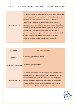 SECUENCIA DIDÁCTICA: IGUALDAD E IDENTIDAD GRUPO “LAS MUSICALITÉ”
12
DESARROLLO
La maestra repartirá a cada niño/a una tarjeta en la que pondrá “yo
soy niño y puedo…” o “yo soy niña y puedo…”. Las tarjetas se
repartirán sin tener en cuenta el sexo de los/as alumnos/as.
Después el/la profesor/a irá mostrando tarjetas de diferentes
acciones, a su vez los/as niños/as levantarán la mano si consideran
que pueden realizar la acción según la tarjeta que les haya tocado.
Si algún niño/a cree que no puede realizar esa acción, el/la
profesor/a le preguntará: “¿por qué crees que no puedes hacerlo?”.
Cuando todos/as los/as niños/as hayan levantado la mano,
realizarán mediante mímica la acción que corresponda.
ACTIVIDAD 8 Nos gusta abrazarnos.
MATERIALES
Canciones (con diferentes ritmos)
TEMPORALIZACIÓN
10 minutos aproximadamente.
DESARROLLO
La maestra escogerá una serie de canciones con diferentes ritmos,
es decir, unas canciones tendrán un ritmo lento y otras canciones
tendrán un ritmo más rápido. Los alumnos/as deberán bailar o
moverse atendiendo al ritmo que este sonando en ese momento.
Cuando la música se pare, la maestra dirá una frase como la
siguiente: “que se abracen todos los niños/as con los ojos
 