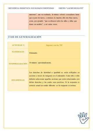 SECUENCIA DIDÁCTICA: IGUALDAD E IDENTIDAD GRUPO “LAS MUSICALITÉ”
13
marrones”, una vez realizado, la música volverá a escucharse hasta
que se pare de nuevo, y entonces la maestra dirá otra frase nueva,
como, por ejemplo: “que se abracen todos los niños y niñas que
tienen un nombre”, y así varias veces.
FASE DE GENERALIZACIÓN
ACTIVIDAD 9 Jugamos con las TIC
MATERIALES
Ordenador.
TEMPORALIZACIÓN
10 minutos aproximadamente.
DESARROLLO
Los derechos de identidad e igualdad se verán reflejados en
acciones a través de imágenes en el ordenador. Cada niño o niña
deberán seleccionar aquellas acciones que estén relacionadas con
dichos derechos y las cuales sean positivas. Si la respuesta es
correcta sonará un sonido diferente a si la respuesta es errónea.
 