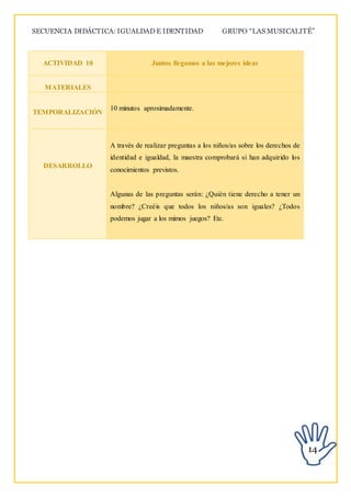 SECUENCIA DIDÁCTICA: IGUALDAD E IDENTIDAD GRUPO “LAS MUSICALITÉ”
14
ACTIVIDAD 10 Juntos llegamos a las mejores ideas
MATERIALES
TEMPORALIZACIÓN
10 minutos aproximadamente.
DESARROLLO
A través de realizar preguntas a los niños/as sobre los derechos de
identidad e igualdad, la maestra comprobará si han adquirido los
conocimientos previstos.
Algunas de las preguntas serán: ¿Quién tiene derecho a tener un
nombre? ¿Creéis que todos los niños/as son iguales? ¿Todos
podemos jugar a los mimos juegos? Etc.
 