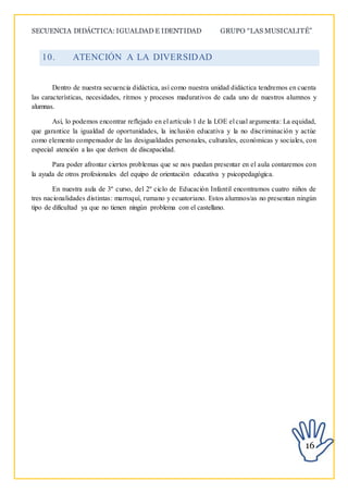 SECUENCIA DIDÁCTICA: IGUALDAD E IDENTIDAD GRUPO “LAS MUSICALITÉ”
16
10. ATENCIÓN A LA DIVERSIDAD
Dentro de nuestra secuencia didáctica, así como nuestra unidad didáctica tendremos en cuenta
las características, necesidades, ritmos y procesos madurativos de cada uno de nuestros alumnos y
alumnas.
Así, lo podemos encontrar reflejado en el artículo 1 de la LOE el cual argumenta: La equidad,
que garantice la igualdad de oportunidades, la inclusión educativa y la no discriminación y actúe
como elemento compensador de las desigualdades personales, culturales, económicas y sociales, con
especial atención a las que deriven de discapacidad.
Para poder afrontar ciertos problemas que se nos puedan presentar en el aula contaremos con
la ayuda de otros profesionales del equipo de orientación educativa y psicopedagógica.
En nuestra aula de 3º curso, del 2º ciclo de Educación Infantil encontramos cuatro niños de
tres nacionalidades distintas: marroquí, rumano y ecuatoriano. Estos alumnos/as no presentan ningún
tipo de dificultad ya que no tienen ningún problema con el castellano.
 