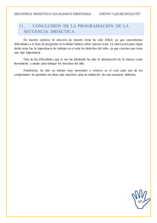 SECUENCIA DIDÁCTICA: IGUALDAD E IDENTIDAD GRUPO “LAS MUSICALITÉ”
17
11. CONCLUSIÓN DE LA PROGRAMACIÓN DE LA
SECUENCIA DIDÁCTICA
En nuestra opinión, la elección de nuestro tema ha sido difícil, ya que encontramos
dificultades a la hora de programar actividades lúdicas sobre nuestro tema. La motivación para elegir
dicho tema fue la importancia de trabajar en el aula los derechos del niño, ya que creemos que tiene
una vital importancia.
Otra de las dificultades que se nos ha planteado ha sido la introducción de la música como
herramienta y medio para trabajar los derechos del niño.
Finalmente, ha sido un trabajo muy motivador y creativo en el cual cada uno de los
componentes ha aportado sus ideas más atractivas para la realización de esta secuencia didáctica.
 