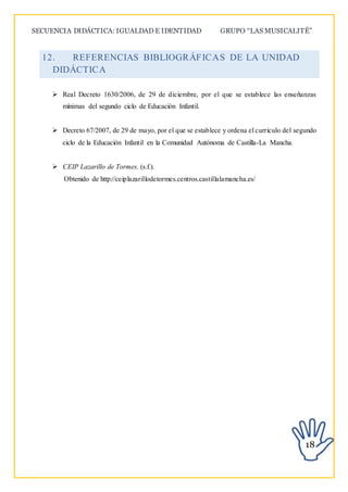SECUENCIA DIDÁCTICA: IGUALDAD E IDENTIDAD GRUPO “LAS MUSICALITÉ”
18
12. REFERENCIAS BIBLIOGRÁFICAS DE LA UNIDAD
DIDÁCTICA
 Real Decreto 1630/2006, de 29 de diciembre, por el que se establece las enseñanzas
mínimas del segundo ciclo de Educación Infantil.
 Decreto 67/2007, de 29 de mayo, por el que se establece y ordena el currículo del segundo
ciclo de la Educación Infantil en la Comunidad Autónoma de Castilla-La Mancha.
 CEIP Lazarillo de Tormes. (s.f.).
Obtenido de http://ceiplazarillodetormes.centros.castillalamancha.es/
 