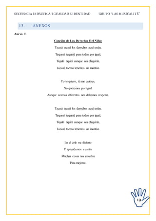 SECUENCIA DIDÁCTICA: IGUALDAD E IDENTIDAD GRUPO “LAS MUSICALITÉ”
19
13. ANEXOS
Anexo I:
Canción de Los Derechos Del Niño:
Tacatá tacatá los derechos aquí están,
Tequeté tequeté para todos por igual,
Tiquití tiquití aunque sea chiquitín,
Tocotó tocotó tenemos un montón.
Yo te quiero, tú me quieres,
No queremos por igual.
Aunque seamos diferentes nos debemos respetar.
Tacatá tacatá los derechos aquí están,
Tequeté tequeté para todos por igual,
Tiquití tiquití aunque sea chiquitín,
Tocotó tocotó tenemos un montón.
En el cole me divierto
Y aprendemos a cantar
Muchas cosas nos enseñan
Para mejorar.
 