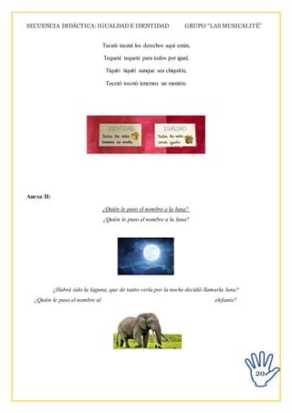 SECUENCIA DIDÁCTICA: IGUALDAD E IDENTIDAD GRUPO “LAS MUSICALITÉ”
20
Tacatá tacatá los derechos aquí están,
Tequeté tequeté para todos por igual,
Tiquití tiquití aunque sea chiquitín,
Tocotó tocotó tenemos un montón.
Anexo II:
¿Quién le puso el nombre a la luna?
¿Quién le puso el nombre a la luna?
¿Habrá sido la laguna, que de tanto verla por la noche decidió llamarla luna?
¿Quién le puso el nombre al elefante?
 